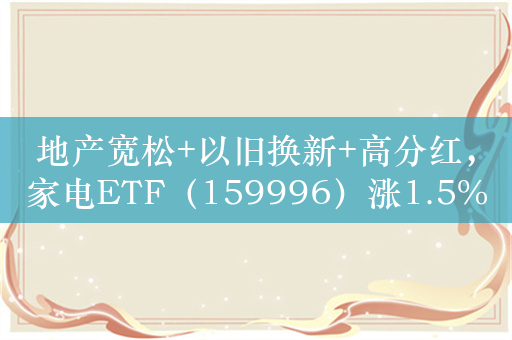 地产宽松+以旧换新+高分红，家电ETF（159996）涨1.5%，成交额超8600万元