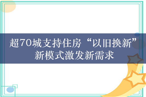 超70城支持住房“以旧换新” 新模式激发新需求