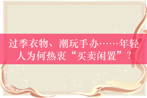 过季衣物、潮玩手办……年轻人为何热衷“买卖闲置”？