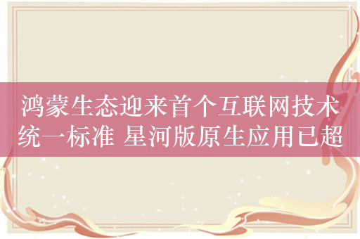 鸿蒙生态迎来首个互联网技术统一标准 星河版原生应用已超4000款