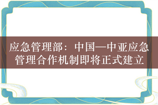 应急管理部：中国—中亚应急管理合作机制即将正式建立