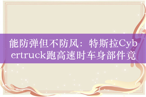 能防弹但不防风：特斯拉Cybertruck跑高速时车身部件竟然被吹飞