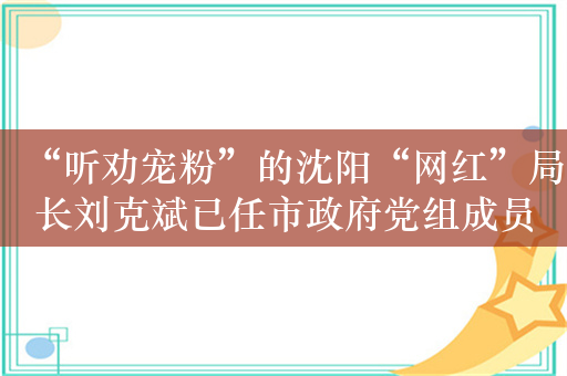 “听劝宠粉”的沈阳“网红”局长刘克斌已任市政府党组成员