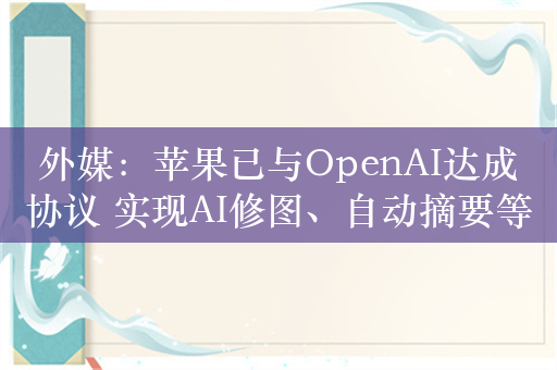 外媒：苹果已与OpenAI达成协议 实现AI修图、自动摘要等