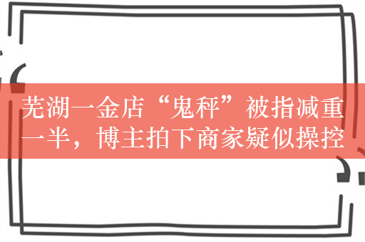 芜湖一金店“鬼秤”被指减重一半，博主拍下商家疑似操控遥控器动作