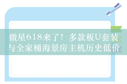 微星618来了！多款板U套装与全家桶海景房主机历史低价促销