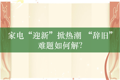 家电“迎新”掀热潮 “辞旧”难题如何解？