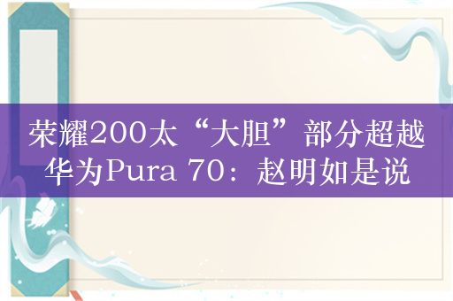 荣耀200太“大胆”部分超越华为Pura 70：赵明如是说