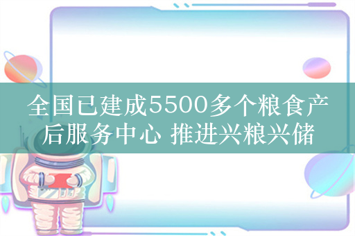 全国已建成5500多个粮食产后服务中心 推进兴粮兴储