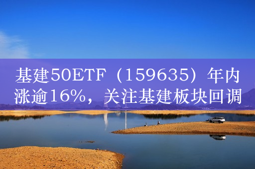 基建50ETF（159635）年内涨逾16%，关注基建板块回调上车机会