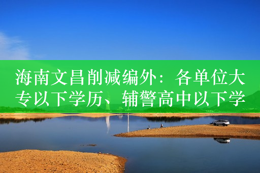 海南文昌削减编外：各单位大专以下学历、辅警高中以下学历予以清理