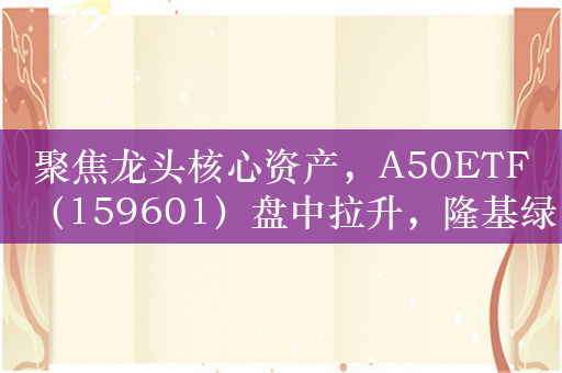 聚焦龙头核心资产，A50ETF（159601）盘中拉升，隆基绿能涨超3%