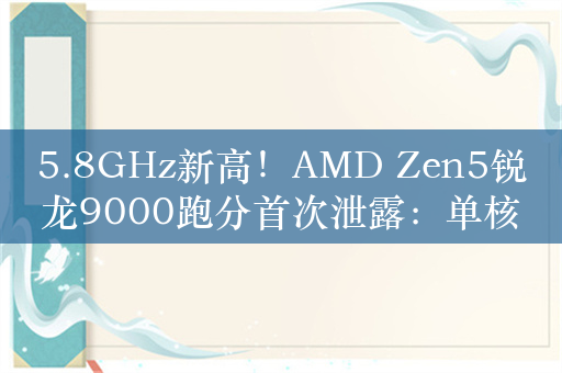 5.8GHz新高！AMD Zen5锐龙9000跑分首次泄露：单核逼近i9-14900K