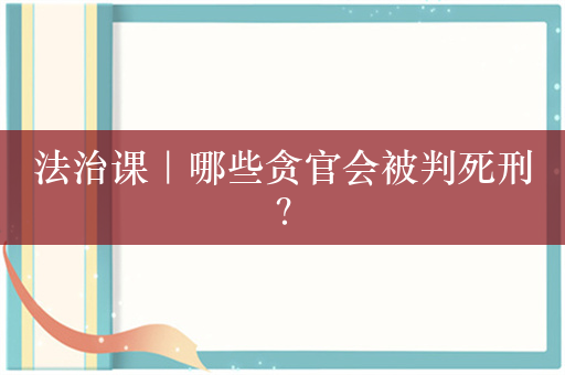 法治课｜哪些贪官会被判死刑？