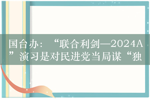 国台办：“联合利剑—2024A”演习是对民进党当局谋“独”挑衅的坚决惩戒