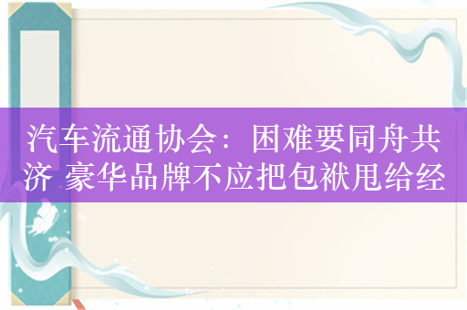 汽车流通协会：困难要同舟共济 豪华品牌不应把包袱甩给经销商