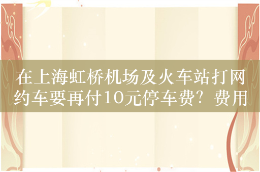 在上海虹桥机场及火车站打网约车要再付10元停车费？费用该谁出？