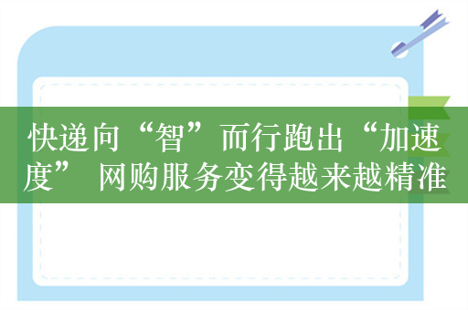 快递向“智”而行跑出“加速度” 网购服务变得越来越精准、顺畅、通达