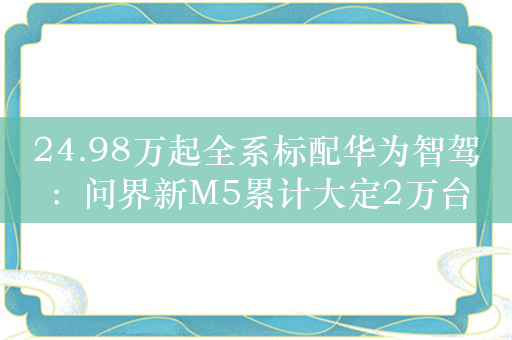 24.98万起全系标配华为智驾：问界新M5累计大定2万台