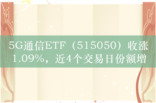 5G通信ETF（515050）收涨1.09%，近4个交易日份额增长3000万元