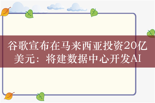 谷歌宣布在马来西亚投资20亿美元：将建数据中心开发AI