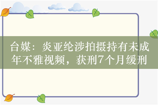 台媒：炎亚纶涉拍摄持有未成年不雅视频，获刑7个月缓刑3年