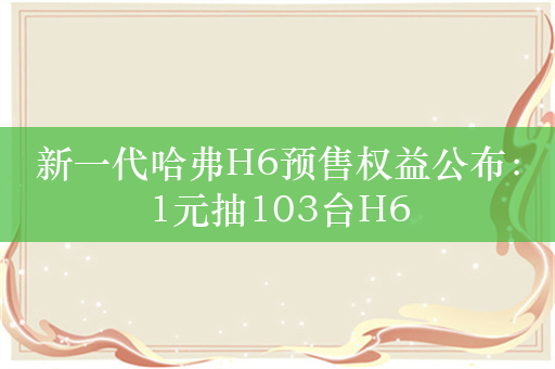 新一代哈弗H6预售权益公布：1元抽103台H6