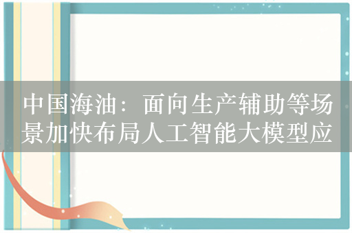 中国海油：面向生产辅助等场景加快布局人工智能大模型应用