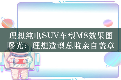 理想纯电SUV车型M8效果图曝光：理想造型总监亲自盖章认证