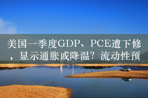 美国一季度GDP、PCE遭下修，显示通胀或降温？流动性预期改善驱动港股大涨