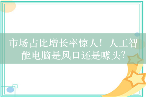 市场占比增长率惊人！人工智能电脑是风口还是噱头？