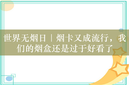 世界无烟日｜烟卡又成流行，我们的烟盒还是过于好看了