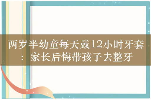 两岁半幼童每天戴12小时牙套：家长后悔带孩子去整牙