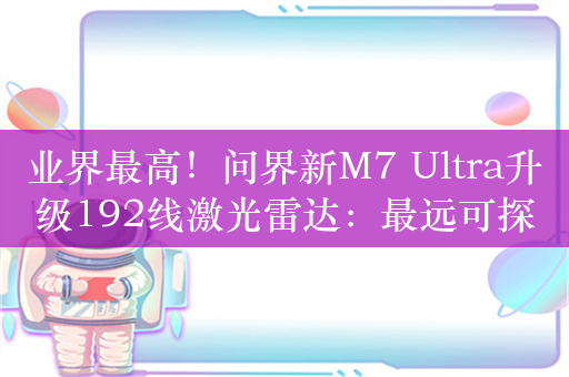 业界最高！问界新M7 Ultra升级192线激光雷达：最远可探测距离达到250米