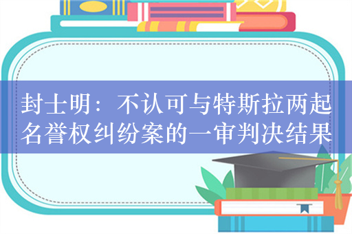 封士明：不认可与特斯拉两起名誉权纠纷案的一审判决结果，将提起上诉