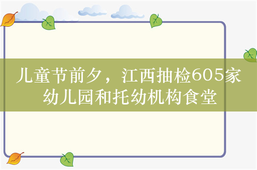 儿童节前夕，江西抽检605家幼儿园和托幼机构食堂