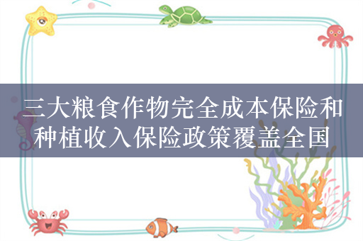 三大粮食作物完全成本保险和种植收入保险政策覆盖全国