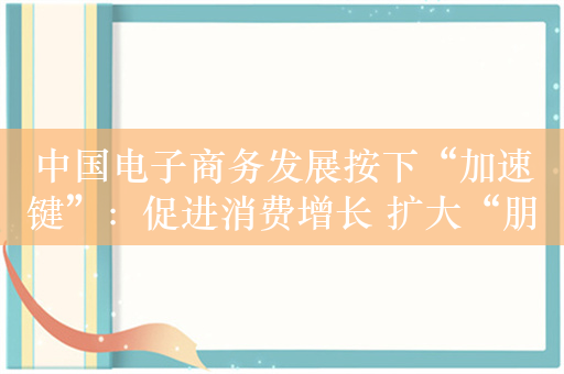 中国电子商务发展按下“加速键”：促进消费增长 扩大“朋友圈”