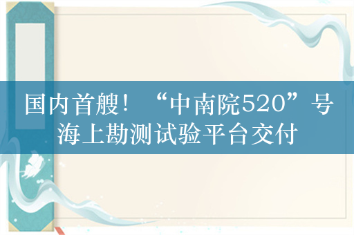 国内首艘！“中南院520”号海上勘测试验平台交付