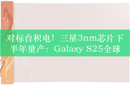 对标台积电！三星3nm芯片下半年量产：Galaxy S25全球首发