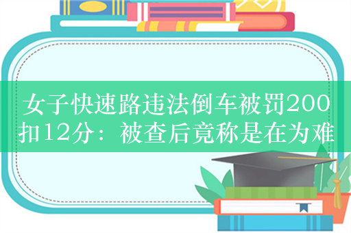 女子快速路违法倒车被罚200扣12分：被查后竟称是在为难她