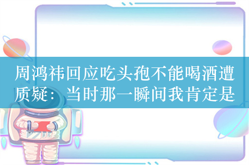 周鸿祎回应吃头孢不能喝酒遭质疑：当时那一瞬间我肯定是不高兴的