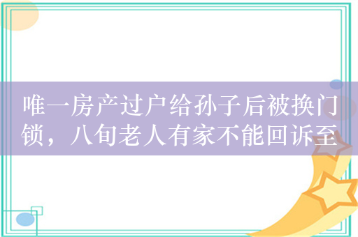 唯一房产过户给孙子后被换门锁，八旬老人有家不能回诉至法庭