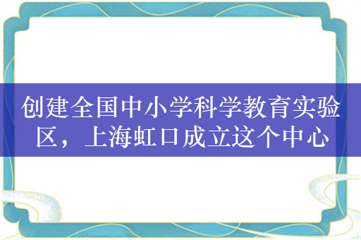 创建全国中小学科学教育实验区，上海虹口成立这个中心