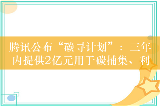 腾讯公布“碳寻计划”：三年内提供2亿元用于碳捕集、利用和封存