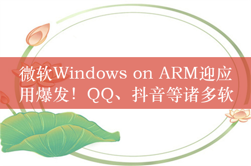 微软Windows on ARM迎应用爆发！QQ、抖音等诸多软件均已支持