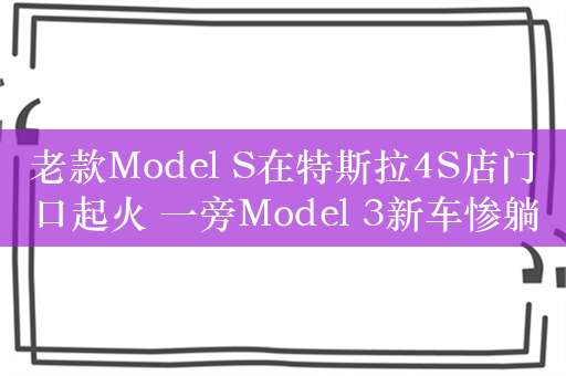 老款Model S在特斯拉4S店门口起火 一旁Model 3新车惨躺枪