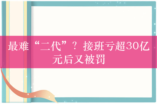 最难“二代”？接班亏超30亿元后又被罚