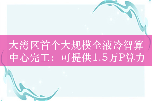 大湾区首个大规模全液冷智算中心完工：可提供1.5万P算力服务