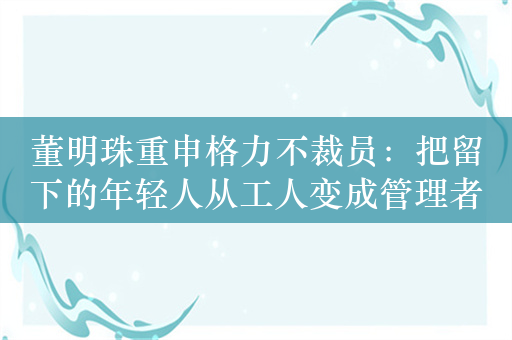 董明珠重申格力不裁员：把留下的年轻人从工人变成管理者